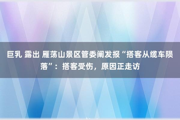 巨乳 露出 雁荡山景区管委阐发报“搭客从缆车陨落”：搭客受伤，原因正走访