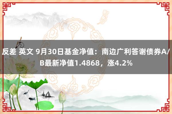 反差 英文 9月30日基金净值：南边广利答谢债券A/B最新净值1.4868，涨4.2%