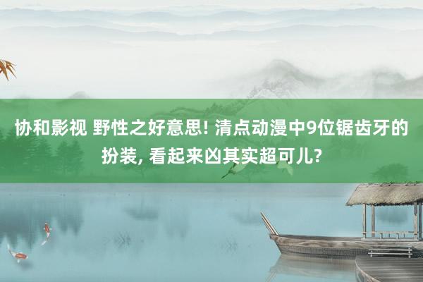 协和影视 野性之好意思! 清点动漫中9位锯齿牙的扮装， 看起来凶其实超可儿?