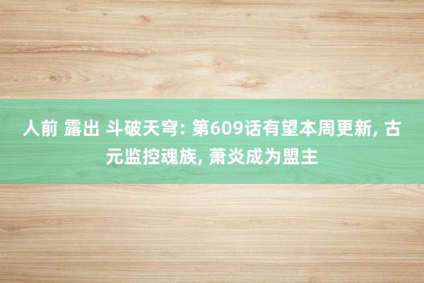 人前 露出 斗破天穹: 第609话有望本周更新， 古元监控魂族， 萧炎成为盟主