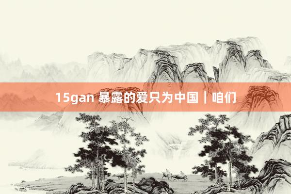 15gan 暴露的爱只为中国｜咱们