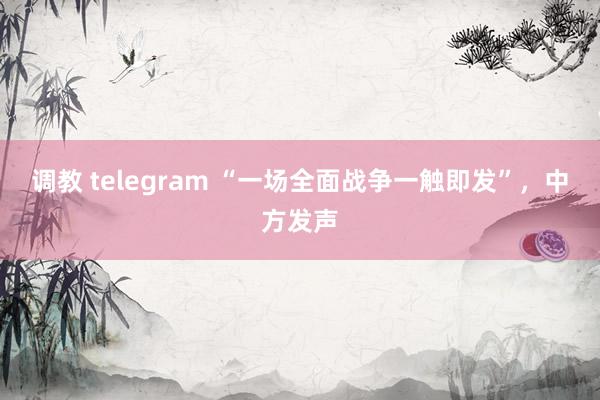 调教 telegram “一场全面战争一触即发”，中方发声