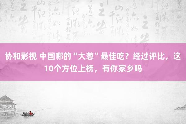 协和影视 中国哪的“大葱”最佳吃？经过评比，这10个方位上榜，有你家乡吗