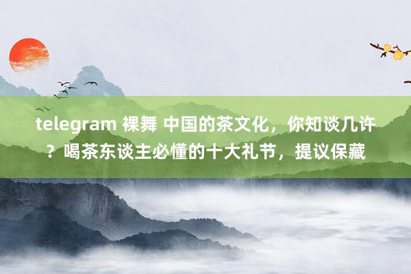 telegram 裸舞 中国的茶文化，你知谈几许？喝茶东谈主必懂的十大礼节，提议保藏