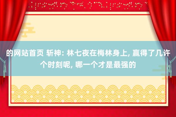 的网站首页 斩神: 林七夜在梅林身上， 赢得了几许个时刻呢， 哪一个才是最强的