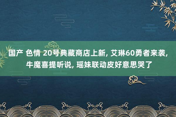 国产 色情 20号典藏商店上新， 艾琳60勇者来袭， 牛魔喜提听说， 瑶妹联动皮好意思哭了