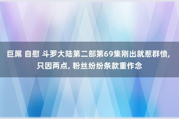 巨屌 自慰 斗罗大陆第二部第69集刚出就惹群愤， 只因两点， 粉丝纷纷条款重作念