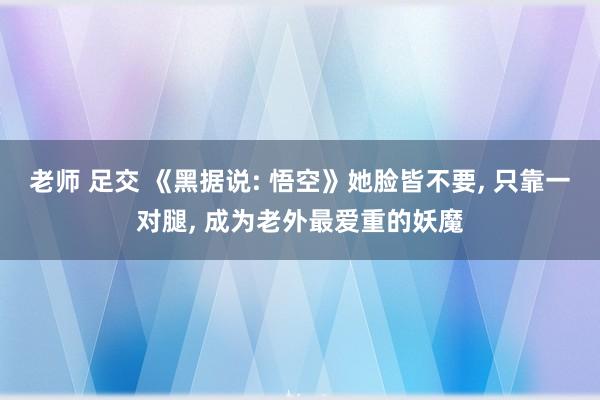 老师 足交 《黑据说: 悟空》她脸皆不要， 只靠一对腿， 成为老外最爱重的妖魔