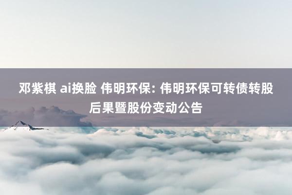 邓紫棋 ai换脸 伟明环保: 伟明环保可转债转股后果暨股份变动公告