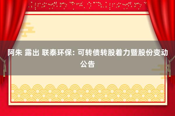 阿朱 露出 联泰环保: 可转债转股着力暨股份变动公告