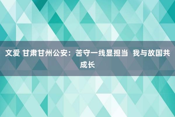 文爱 甘肃甘州公安：苦守一线显担当  我与故国共成长