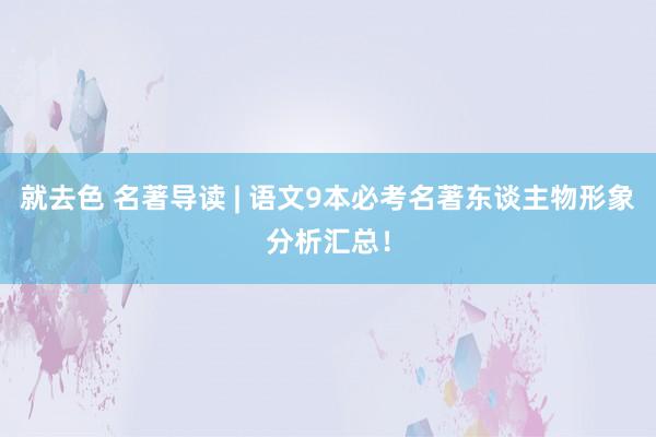 就去色 名著导读 | 语文9本必考名著东谈主物形象分析汇总！