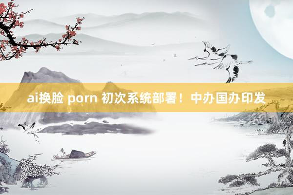 ai换脸 porn 初次系统部署！中办国办印发