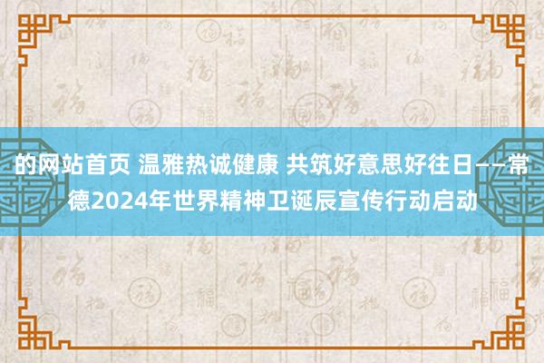 的网站首页 温雅热诚健康 共筑好意思好往日——常德2024年世界精神卫诞辰宣传行动启动