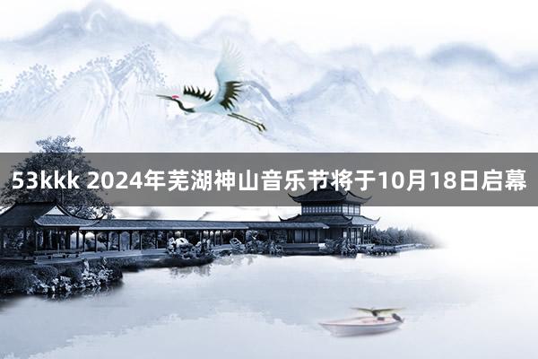 53kkk 2024年芜湖神山音乐节将于10月18日启幕