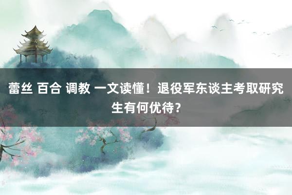 蕾丝 百合 调教 一文读懂！退役军东谈主考取研究生有何优待？