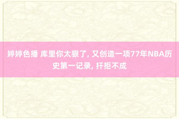 婷婷色播 库里你太狠了， 又创造一项77年NBA历史第一记录， 扞拒不成