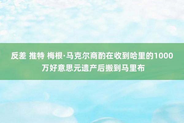 反差 推特 梅根·马克尔商酌在收到哈里的1000 万好意思元遗产后搬到马里布