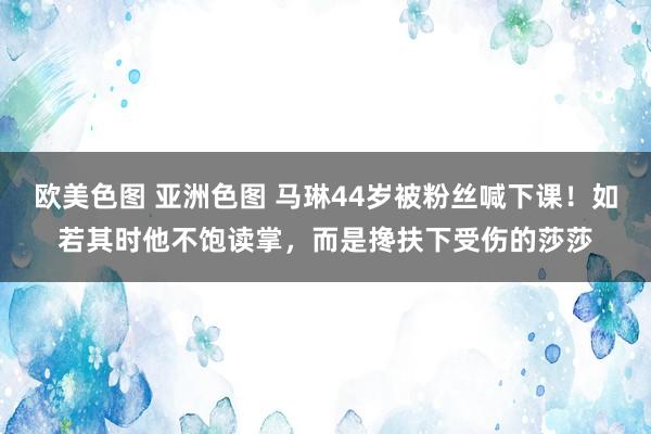 欧美色图 亚洲色图 马琳44岁被粉丝喊下课！如若其时他不饱读掌，而是搀扶下受伤的莎莎