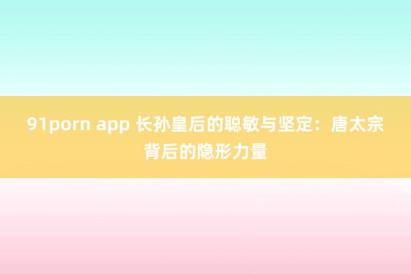 91porn app 长孙皇后的聪敏与坚定：唐太宗背后的隐形力量