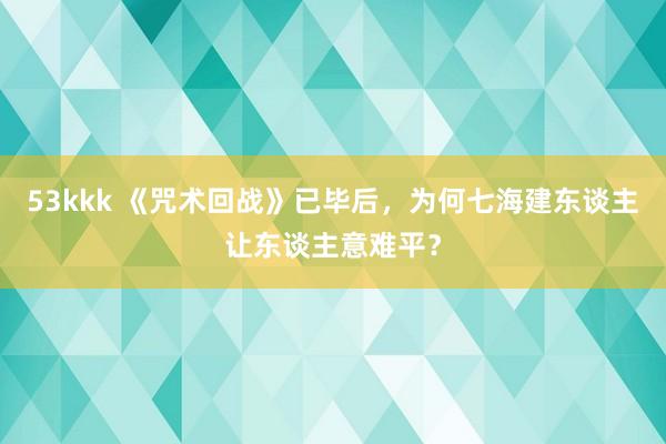 53kkk 《咒术回战》已毕后，为何七海建东谈主让东谈主意难平？