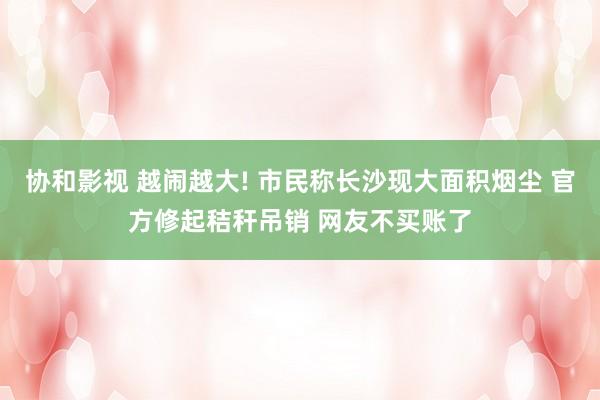 协和影视 越闹越大! 市民称长沙现大面积烟尘 官方修起秸秆吊销 网友不买账了