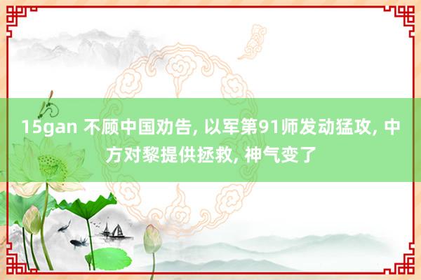 15gan 不顾中国劝告， 以军第91师发动猛攻， 中方对黎提供拯救， 神气变了