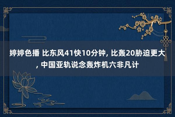 婷婷色播 比东风41快10分钟， 比轰20胁迫更大， 中国亚轨说念轰炸机六非凡计