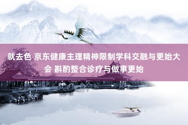 就去色 京东健康主理精神限制学科交融与更始大会 斟酌整合诊疗与做事更始