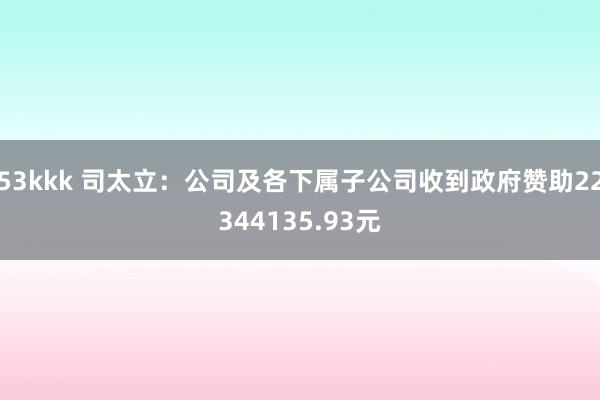 53kkk 司太立：公司及各下属子公司收到政府赞助22344135.93元