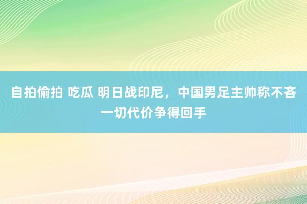 自拍偷拍 吃瓜 明日战印尼，中国男足主帅称不吝一切代价争得回手