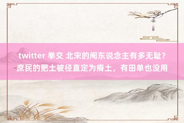 twitter 拳交 北宋的阉东说念主有多无耻？庶民的肥土被径直定为瘠土，有田单也没用