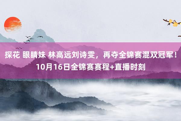 探花 眼睛妹 林高远刘诗雯，再夺全锦赛混双冠军！10月16日全锦赛赛程+直播时刻