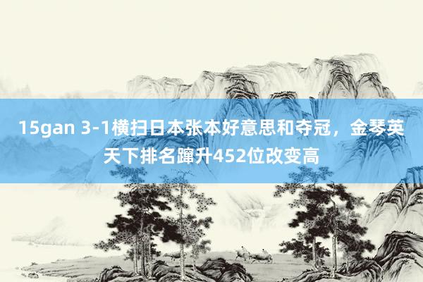 15gan 3-1横扫日本张本好意思和夺冠，金琴英天下排名蹿升452位改变高