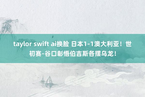 taylor swift ai换脸 日本1-1澳大利亚！世初赛-谷口彰悟伯吉斯各摆乌龙！