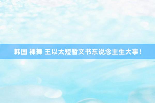 韩国 裸舞 王以太短暂文书东说念主生大事！