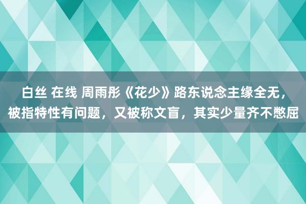 白丝 在线 周雨彤《花少》路东说念主缘全无，被指特性有问题，又被称文盲，其实少量齐不憋屈