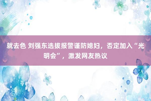 就去色 刘强东选拔报警谨防媳妇，否定加入“光明会”，激发网友热议