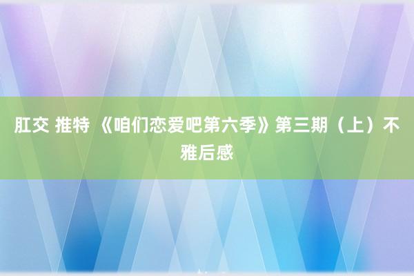 肛交 推特 《咱们恋爱吧第六季》第三期（上）不雅后感