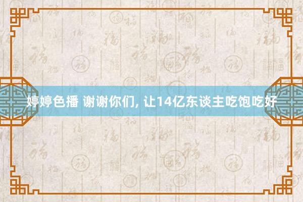 婷婷色播 谢谢你们， 让14亿东谈主吃饱吃好