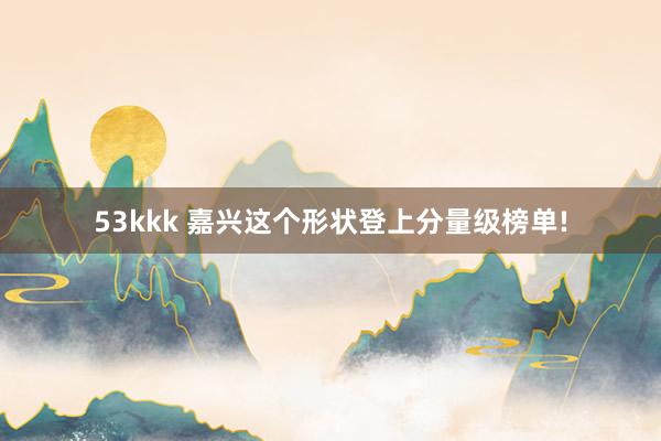 53kkk 嘉兴这个形状登上分量级榜单!