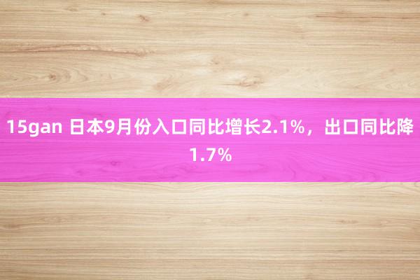 15gan 日本9月份入口同比增长2.1%，出口同比降1.7%