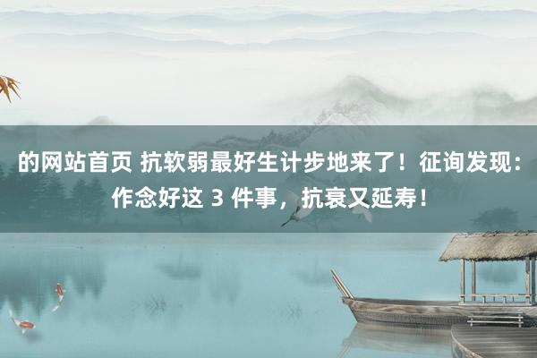 的网站首页 抗软弱最好生计步地来了！征询发现：作念好这 3 件事，抗衰又延寿！