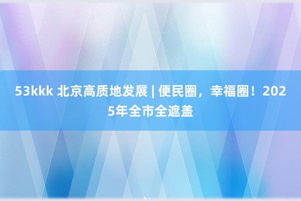 53kkk 北京高质地发展 | 便民圈，幸福圈！2025年全市全遮盖