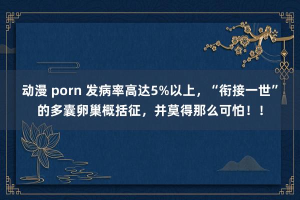 动漫 porn 发病率高达5%以上，“衔接一世”的多囊卵巢概括征，并莫得那么可怕！！