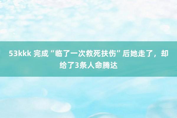 53kkk 完成“临了一次救死扶伤”后她走了，却给了3条人命腾达