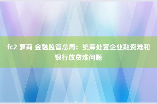 fc2 萝莉 金融监管总局：统筹处置企业融资难和银行放贷难问题