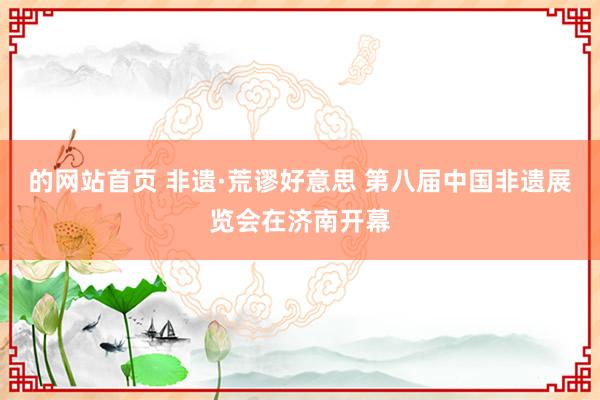 的网站首页 非遗·荒谬好意思 第八届中国非遗展览会在济南开幕