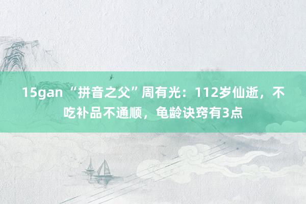 15gan “拼音之父”周有光：112岁仙逝，不吃补品不通顺，龟龄诀窍有3点