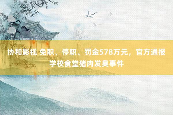 协和影视 免职、停职、罚金578万元，官方通报学校食堂猪肉发臭事件